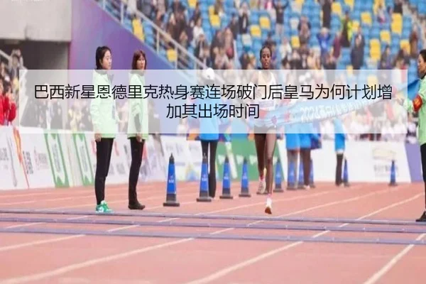 巴西新星恩德里克热身赛连场破门后皇马为何计划增加其出场时间